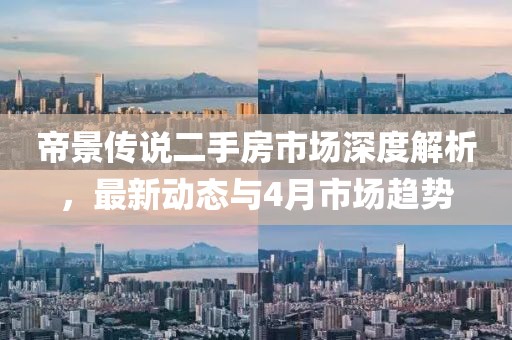 帝景傳說(shuō)二手房市場(chǎng)深度解析，最新動(dòng)態(tài)與4月市場(chǎng)趨勢(shì)