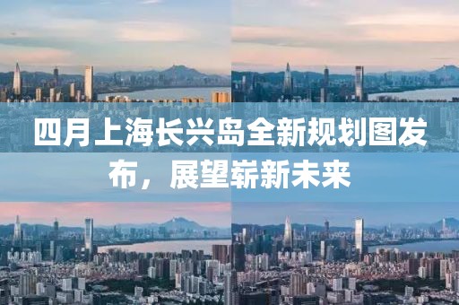 四月上海長興島全新規(guī)劃圖發(fā)布，展望嶄新未來