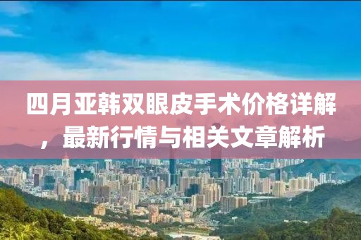 四月亞韓雙眼皮手術(shù)價(jià)格詳解，最新行情與相關(guān)文章解析