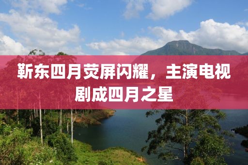靳東四月熒屏閃耀，主演電視劇成四月之星