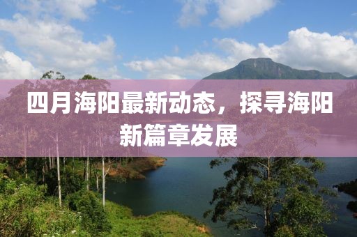 四月海陽(yáng)最新動(dòng)態(tài)，探尋海陽(yáng)新篇章發(fā)展