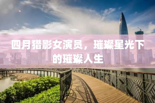 四月獵影女演員，璀璨星光下的璀璨人生