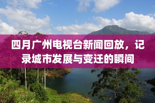 四月廣州電視臺新聞回放，記錄城市發(fā)展與變遷的瞬間