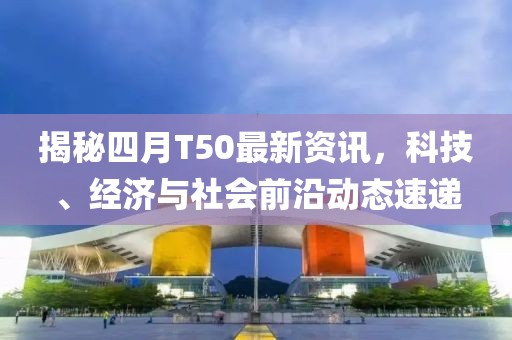 揭秘四月T50最新資訊，科技、經(jīng)濟(jì)與社會(huì)前沿動(dòng)態(tài)速遞