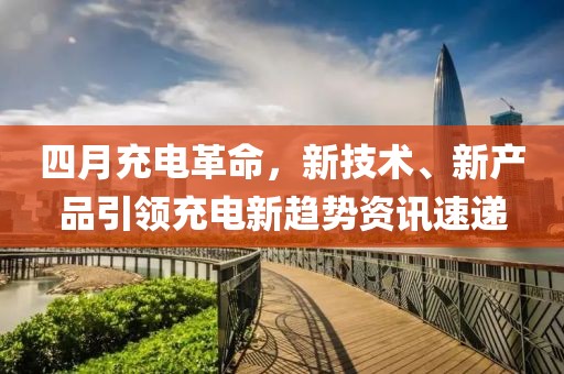 四月充電革命，新技術(shù)、新產(chǎn)品引領(lǐng)充電新趨勢(shì)資訊速遞