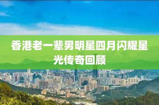 香港老一輩男明星四月閃耀星光傳奇回顧