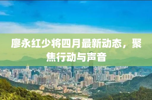 廖永紅少將四月最新動態(tài)，聚焦行動與聲音