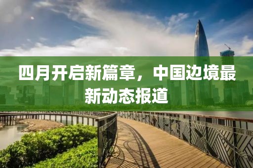 四月開(kāi)啟新篇章，中國(guó)邊境最新動(dòng)態(tài)報(bào)道
