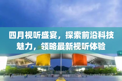 四月視聽盛宴，探索前沿科技魅力，領(lǐng)略最新視聽體驗
