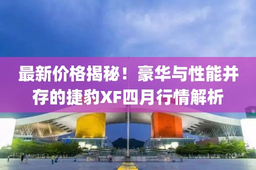 最新價(jià)格揭秘！豪華與性能并存的捷豹XF四月行情解析