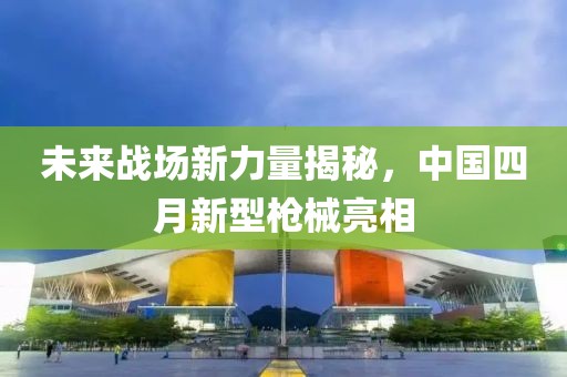 未來戰(zhàn)場(chǎng)新力量揭秘，中國四月新型槍械亮相