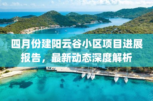 四月份建陽云谷小區(qū)項(xiàng)目進(jìn)展報(bào)告，最新動(dòng)態(tài)深度解析