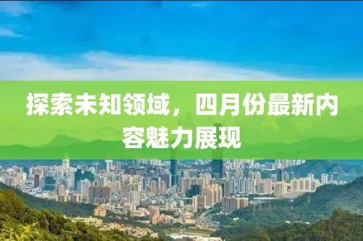 探索未知領(lǐng)域，四月份最新內(nèi)容魅力展現(xiàn)