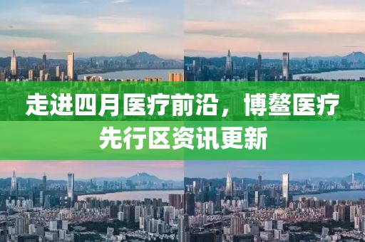 走進四月醫(yī)療前沿，博鰲醫(yī)療先行區(qū)資訊更新
