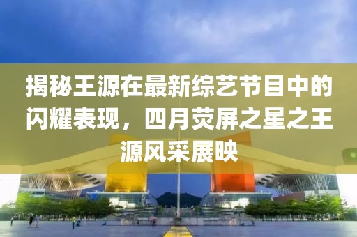 揭秘王源在最新綜藝節(jié)目中的閃耀表現(xiàn)，四月熒屏之星之王源風(fēng)采展映