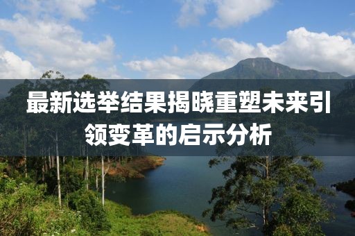 最新選舉結(jié)果揭曉重塑未來引領(lǐng)變革的啟示分析