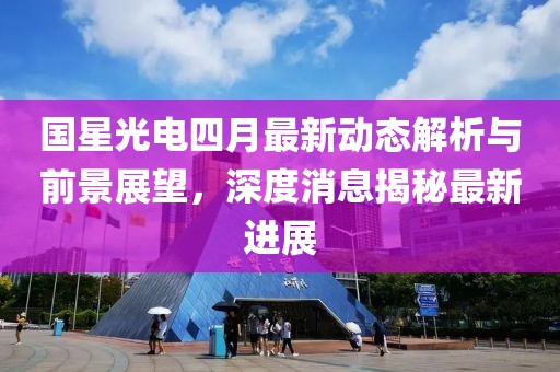 國(guó)星光電四月最新動(dòng)態(tài)解析與前景展望，深度消息揭秘最新進(jìn)展