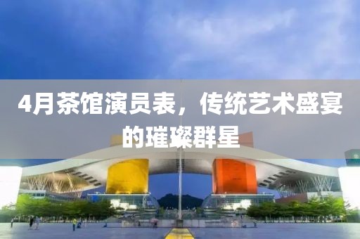 4月茶館演員表，傳統(tǒng)藝術(shù)盛宴的璀璨群星
