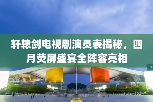 軒轅劍電視劇演員表揭秘，四月熒屏盛宴全陣容亮相