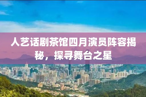 人藝話劇茶館四月演員陣容揭秘，探尋舞臺之星