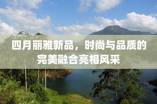 四月麗雅新品，時(shí)尚與品質(zhì)的完美融合亮相風(fēng)采