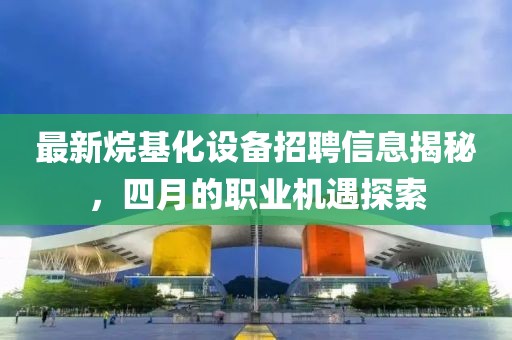 最新烷基化設(shè)備招聘信息揭秘，四月的職業(yè)機(jī)遇探索