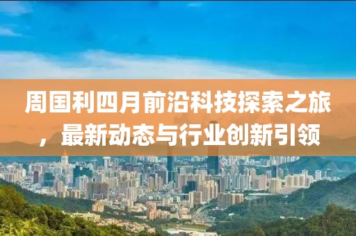 周國利四月前沿科技探索之旅，最新動態(tài)與行業(yè)創(chuàng)新引領