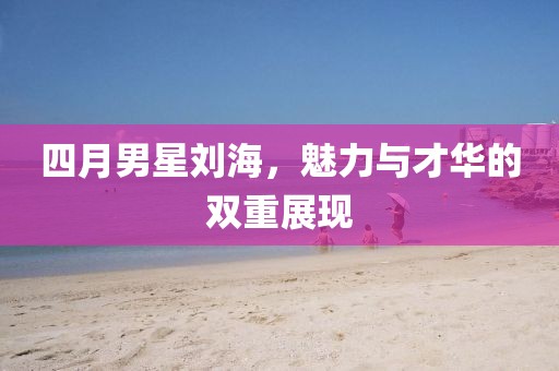 四月男星劉海，魅力與才華的雙重展現(xiàn)