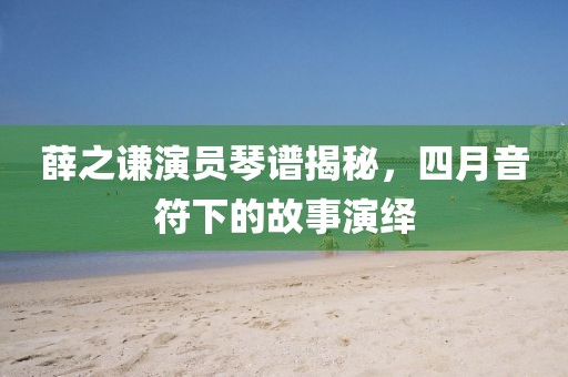 薛之謙演員琴譜揭秘，四月音符下的故事演繹