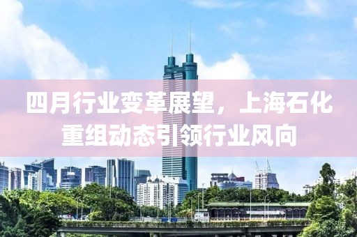 四月行業(yè)變革展望，上海石化重組動(dòng)態(tài)引領(lǐng)行業(yè)風(fēng)向