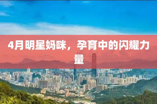 4月明星媽咪，孕育中的閃耀力量