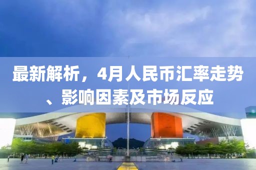 最新解析，4月人民幣匯率走勢、影響因素及市場反應(yīng)