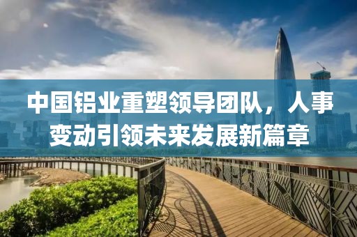 中國鋁業(yè)重塑領(lǐng)導(dǎo)團隊，人事變動引領(lǐng)未來發(fā)展新篇章