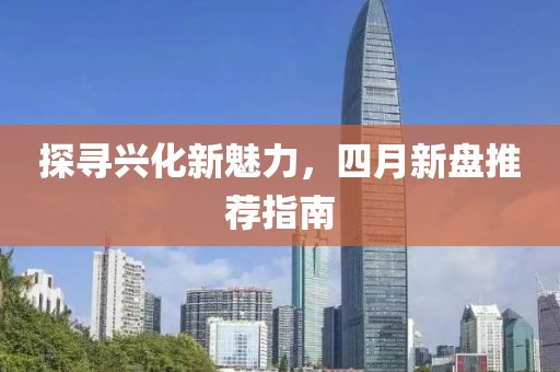 探尋興化新魅力，四月新盤推薦指南