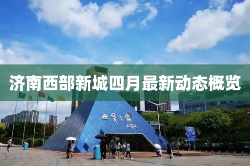 濟(jì)南西部新城四月最新動(dòng)態(tài)概覽