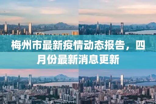 梅州市最新疫情動態(tài)報告，四月份最新消息更新