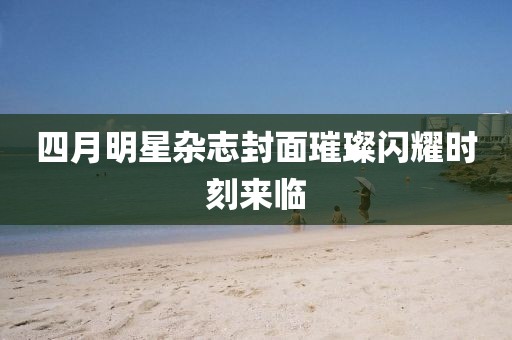 四月明星雜志封面璀璨閃耀時(shí)刻來(lái)臨