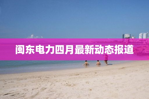 閩東電力四月最新動(dòng)態(tài)報(bào)道