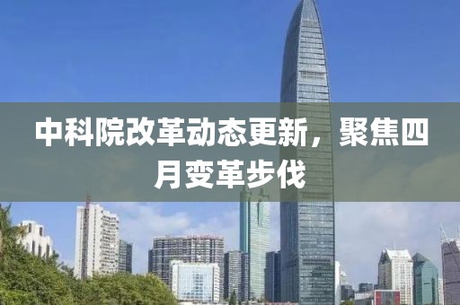 中科院改革動態(tài)更新，聚焦四月變革步伐