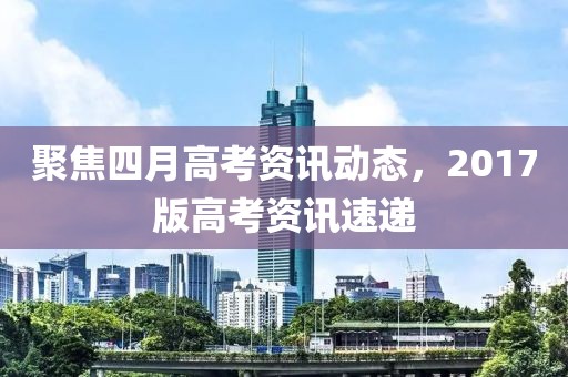 聚焦四月高考資訊動(dòng)態(tài)，2017版高考資訊速遞