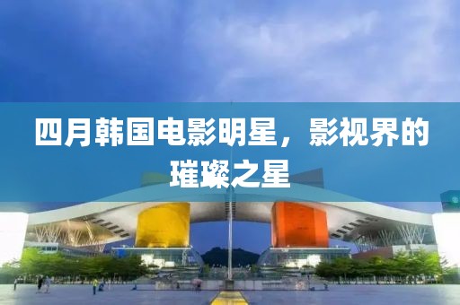 四月韓國(guó)電影明星，影視界的璀璨之星