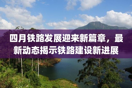 四月鐵路發(fā)展迎來(lái)新篇章，最新動(dòng)態(tài)揭示鐵路建設(shè)新進(jìn)展