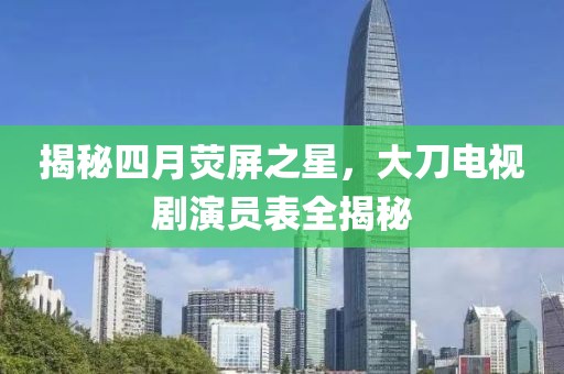 揭秘四月熒屏之星，大刀電視劇演員表全揭秘