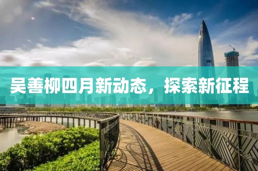 吳善柳四月新動(dòng)態(tài)，探索新征程