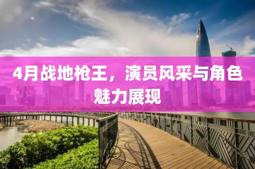 4月戰(zhàn)地槍王，演員風(fēng)采與角色魅力展現(xiàn)