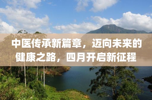 中醫(yī)傳承新篇章，邁向未來的健康之路，四月開啟新征程