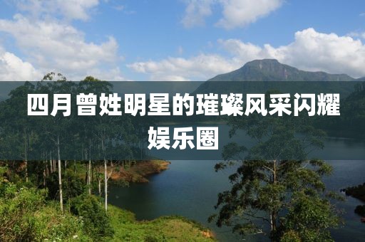 四月曾姓明星的璀璨風(fēng)采閃耀娛樂圈