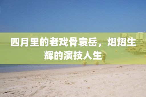 四月里的老戲骨袁岳，熠熠生輝的演技人生
