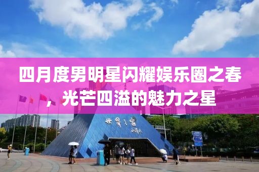 四月度男明星閃耀娛樂圈之春，光芒四溢的魅力之星