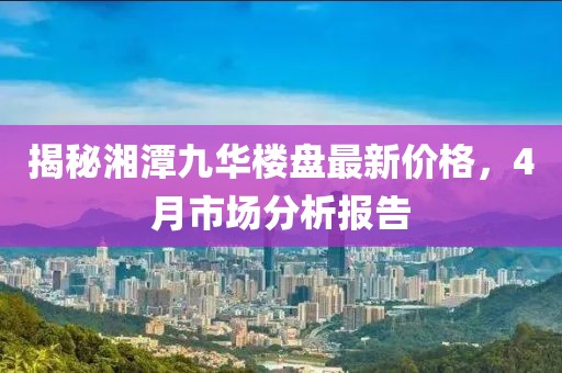 揭秘湘潭九華樓盤(pán)最新價(jià)格，4月市場(chǎng)分析報(bào)告